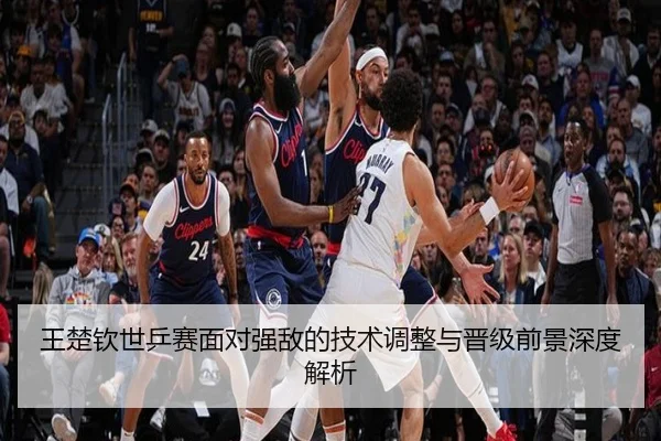 王楚钦世乒赛面对强敌的技术调整与晋级前景深度解析